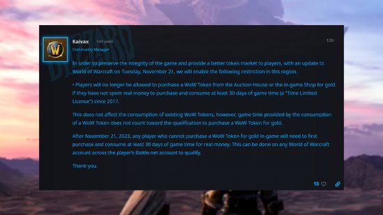 Déclaration du responsable de la communauté WoW, Randy 'Kaivax' Jordan : "Afin de préserver l'intégrité du jeu et d'offrir un meilleur marché de jetons aux joueurs, avec une mise à jour de World of Warcraft le mardi 21 novembre, nous activerons la restriction suivante dans cette région.  • Les joueurs ne seront plus autorisés à acheter un jeton WoW auprès de l'hôtel des ventes ou de la boutique en jeu contre de l'or s'ils n'ont pas dépensé d'argent réel pour acheter et consommer au moins 30 jours de temps de jeu (une « licence à durée limitée »). depuis 2017. Cela n'affecte pas la consommation des jetons WoW existants, cependant, le temps de jeu fourni par la consommation d'un jeton WoW ne compte pas pour la qualification pour l'achat d'un jeton WoW contre de l'or.  Après le 21 novembre 2023, tout joueur qui ne peut pas acheter de jeton WoW contre de l'or dans le jeu devra d'abord acheter et consommer au moins 30 jours de temps de jeu pour de l'argent réel.  Cela peut être fait sur n'importe quel compte World of Warcraft sur le compte Battle.net du joueur pour se qualifier.  Merci."
